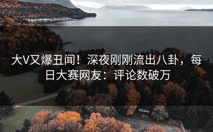 大V又爆丑闻！深夜刚刚流出八卦，每日大赛网友：评论数破万