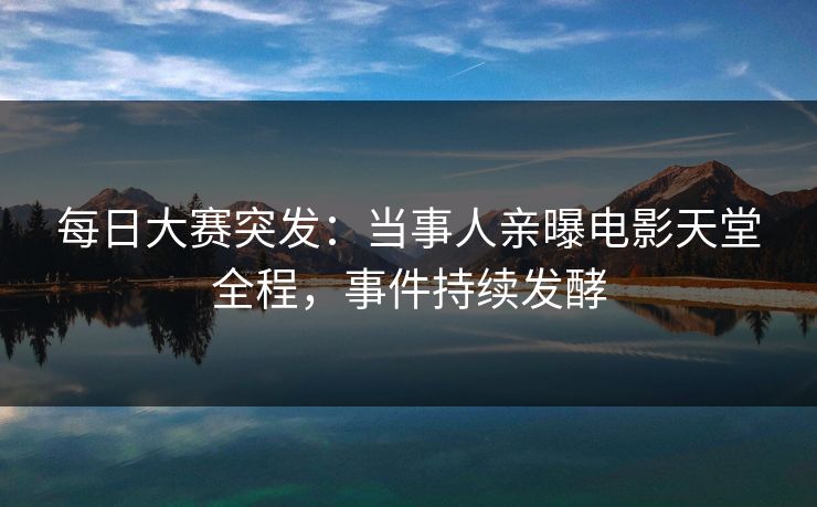 每日大赛突发：当事人亲曝电影天堂全程，事件持续发酵
