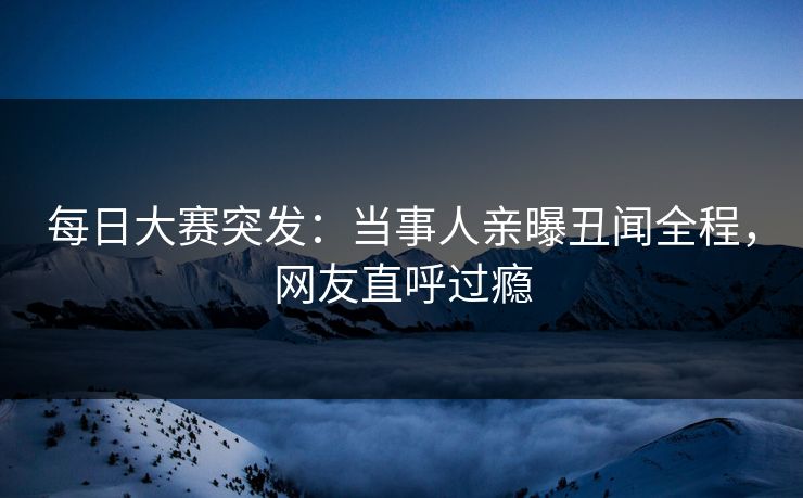 每日大赛突发：当事人亲曝丑闻全程，网友直呼过瘾