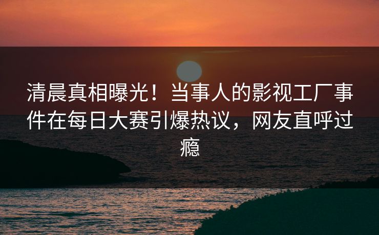 清晨真相曝光！当事人的影视工厂事件在每日大赛引爆热议，网友直呼过瘾