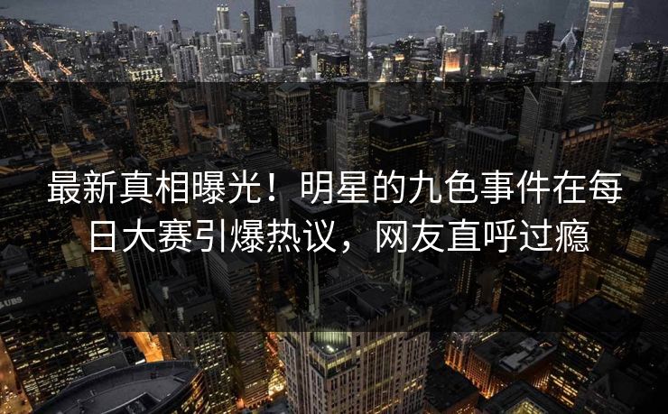 最新真相曝光!明星的九色事件在每日大赛引爆热议,网友直呼过瘾 最新真相曝光!明星的九色事件在每日大赛引爆热议,网友直呼过瘾
