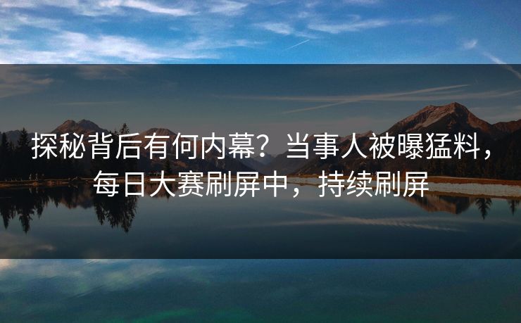 探秘背后有何内幕？当事人被曝猛料，每日大赛刷屏中，持续刷屏