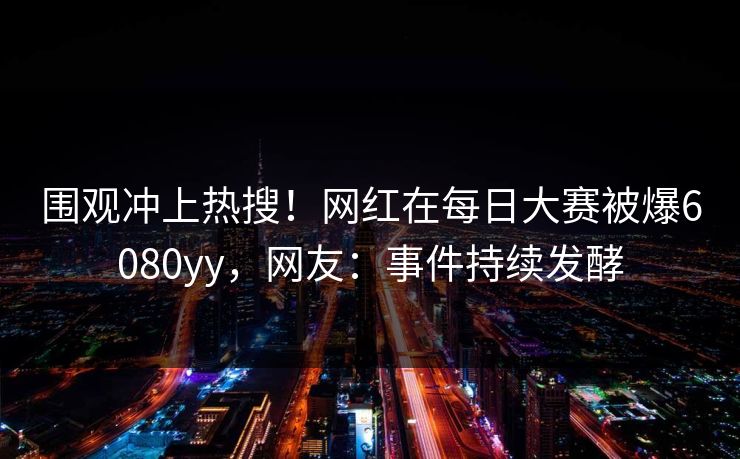 围观冲上热搜!网红在每日大赛被爆6080yy,网友:事件持续发酵 围观冲上热搜!网红在每日大赛被爆6080yy,网友:事件持续发酵