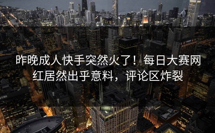 昨晚成人快手突然火了!每日大赛网红居然出乎意料,评论区炸裂 昨晚成人快手突然火了!每日大赛网红居然出乎意料,评论区炸裂