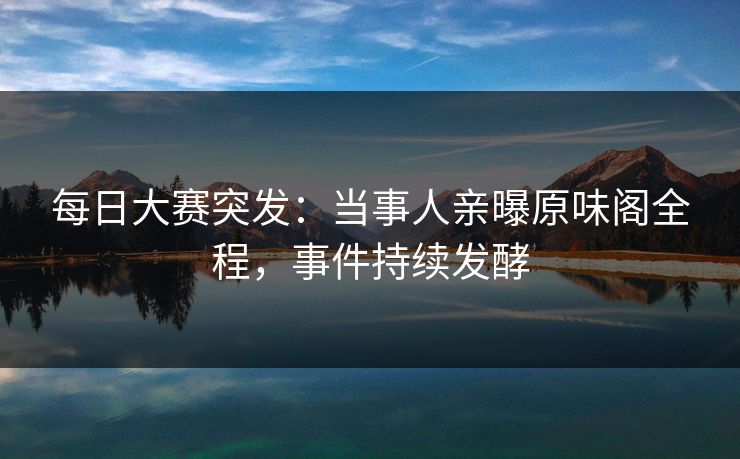 每日大赛突发:当事人亲曝原味阁全程,事件持续发酵 每日大赛突发:当事人亲曝原味阁全程,事件持续发酵