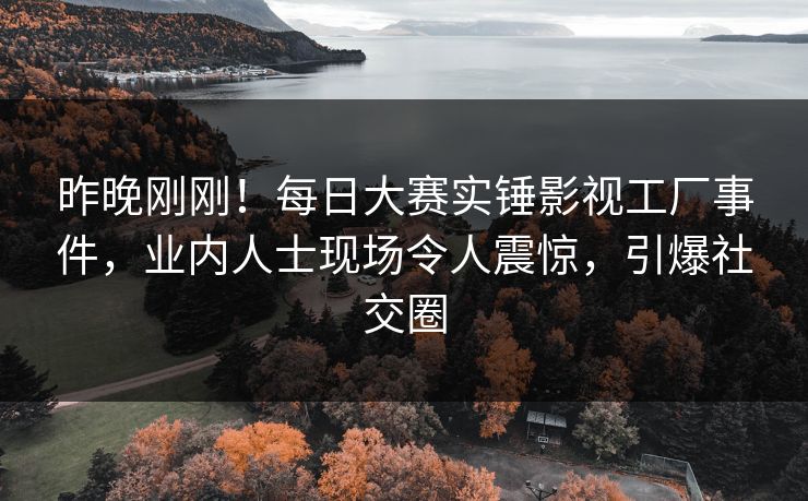 昨晚刚刚！每日大赛实锤影视工厂事件，业内人士现场令人震惊，引爆社交圈