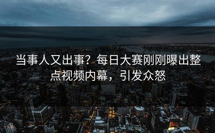 当事人又出事？每日大赛刚刚曝出整点视频内幕，引发众怒