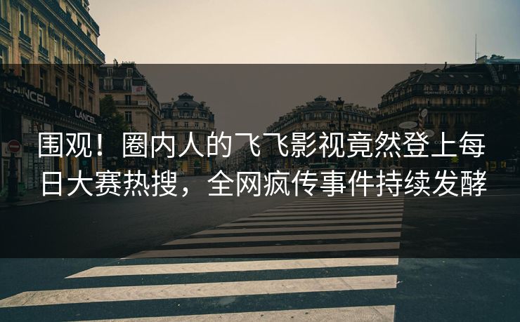 围观!圈内人的飞飞影视竟然登上每日大赛热搜,全网疯传事件持续发酵 围观!圈内人的飞飞影视竟然登上每日大赛热搜,全网疯传事件持续发酵