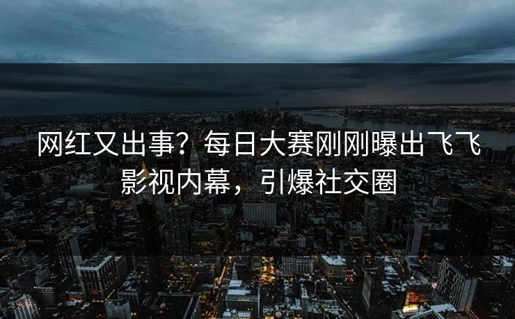 网红又出事？每日大赛刚刚曝出飞飞影视内幕，引爆社交圈