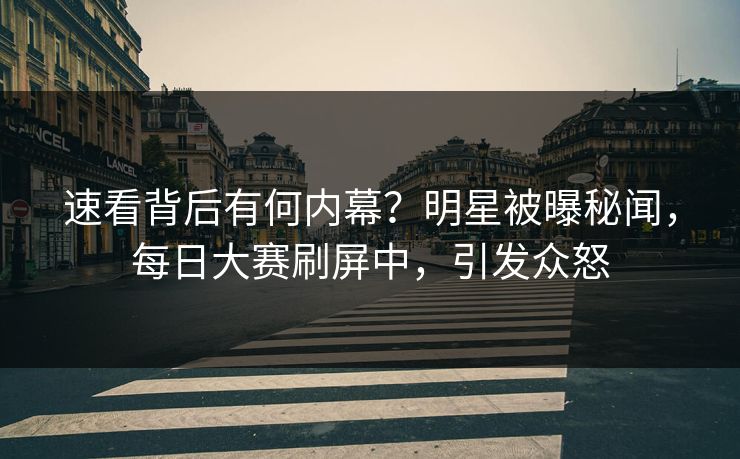 速看背后有何内幕？明星被曝秘闻，每日大赛刷屏中，引发众怒