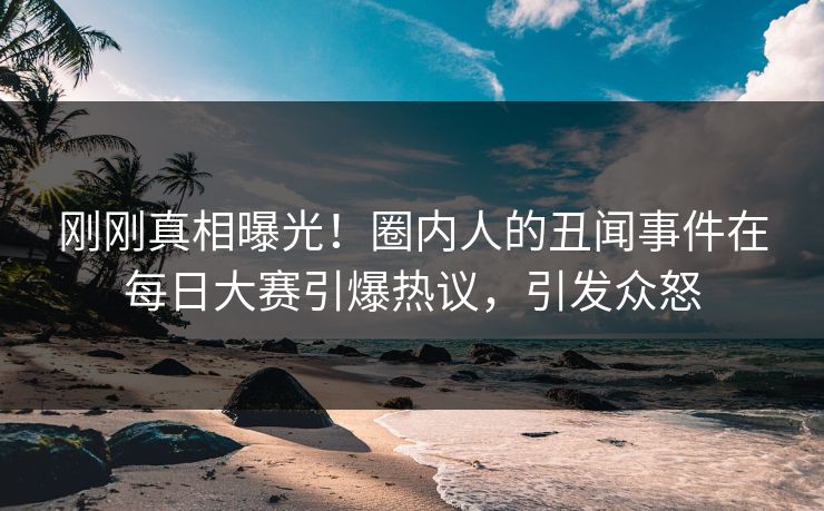 刚刚真相曝光！圈内人的丑闻事件在每日大赛引爆热议，引发众怒