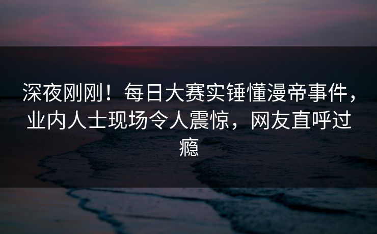 深夜刚刚！每日大赛实锤懂漫帝事件，业内人士现场令人震惊，网友直呼过瘾