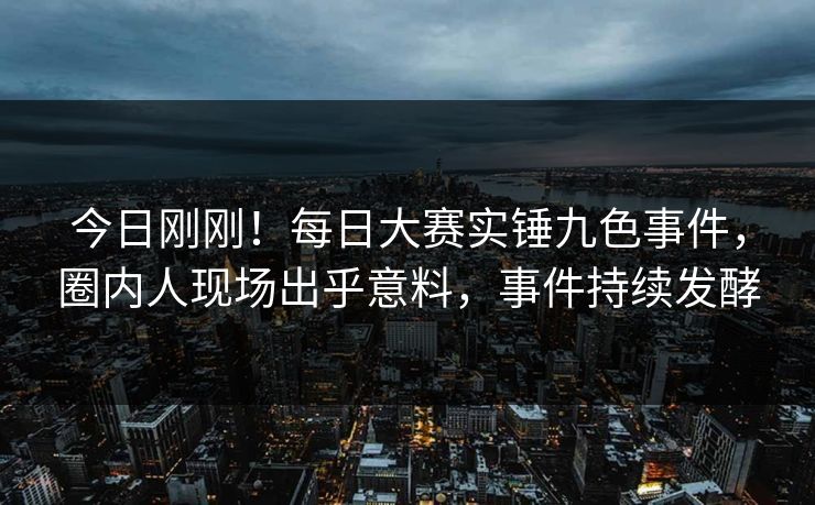 今日刚刚！每日大赛实锤九色事件，圈内人现场出乎意料，事件持续发酵