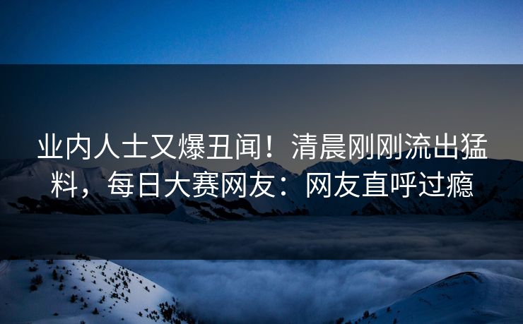 业内人士又爆丑闻！清晨刚刚流出猛料，每日大赛网友：网友直呼过瘾