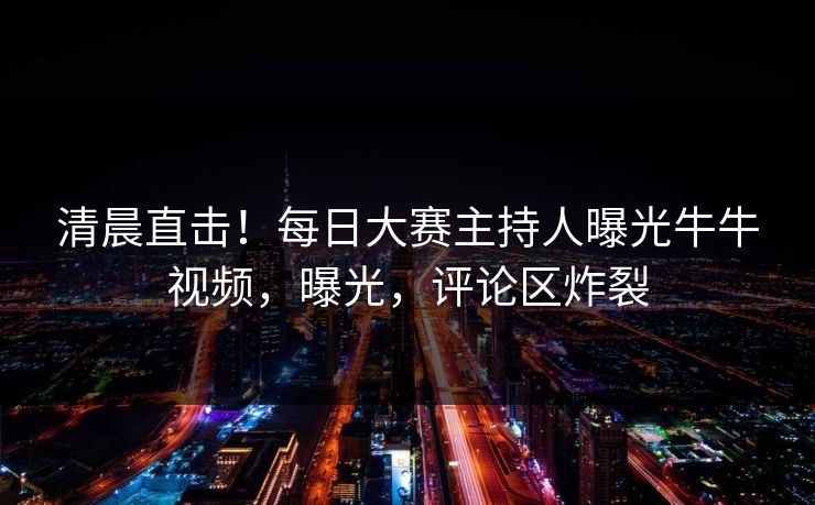 清晨直击！每日大赛主持人曝光牛牛视频，曝光，评论区炸裂