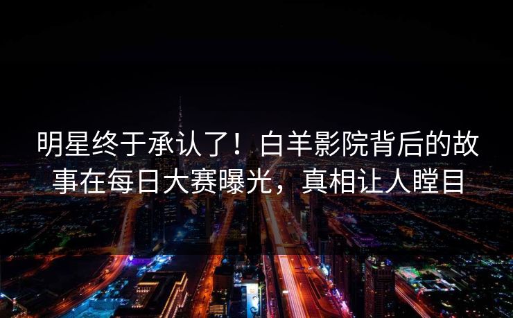 明星终于承认了！白羊影院背后的故事在每日大赛曝光，真相让人瞠目
