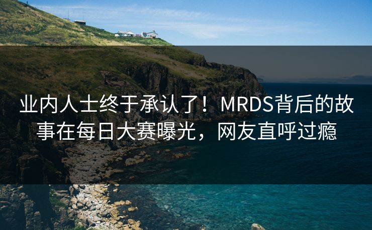 业内人士终于承认了！MRDS背后的故事在每日大赛曝光，网友直呼过瘾