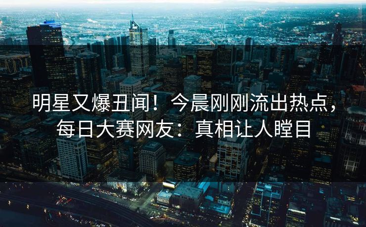 明星又爆丑闻！今晨刚刚流出热点，每日大赛网友：真相让人瞠目