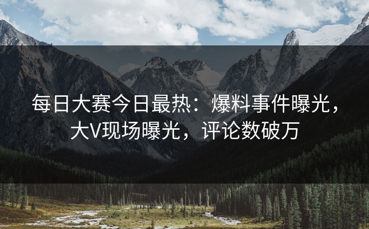 每日大赛今日最热：爆料事件曝光，大V现场曝光，评论数破万