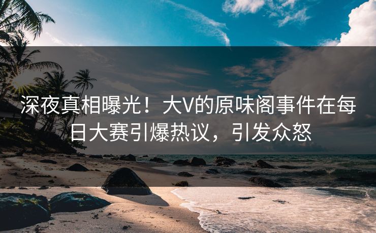 深夜真相曝光！大V的原味阁事件在每日大赛引爆热议，引发众怒