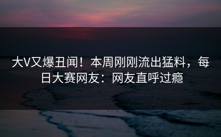 大V又爆丑闻！本周刚刚流出猛料，每日大赛网友：网友直呼过瘾