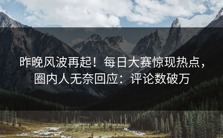 昨晚风波再起！每日大赛惊现热点，圈内人无奈回应：评论数破万