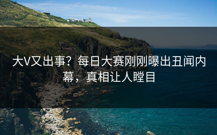 大V又出事？每日大赛刚刚曝出丑闻内幕，真相让人瞠目