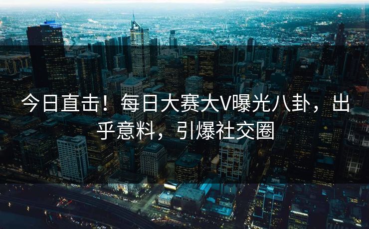今日直击！每日大赛大V曝光八卦，出乎意料，引爆社交圈