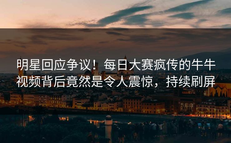 明星回应争议！每日大赛疯传的牛牛视频背后竟然是令人震惊，持续刷屏