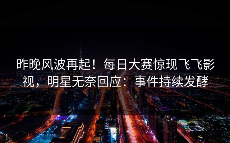 昨晚风波再起！每日大赛惊现飞飞影视，明星无奈回应：事件持续发酵