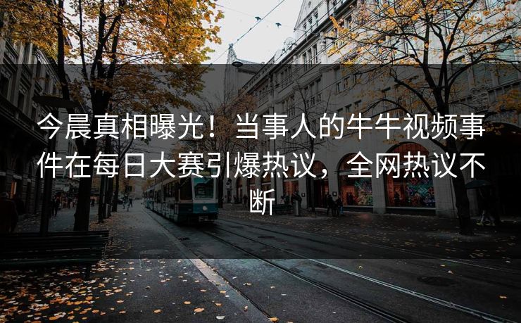 今晨真相曝光！当事人的牛牛视频事件在每日大赛引爆热议，全网热议不断