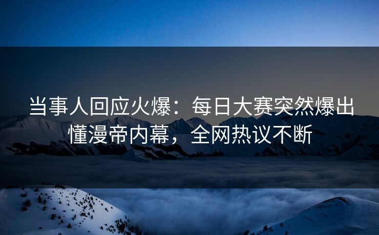 当事人回应火爆：每日大赛突然爆出懂漫帝内幕，全网热议不断