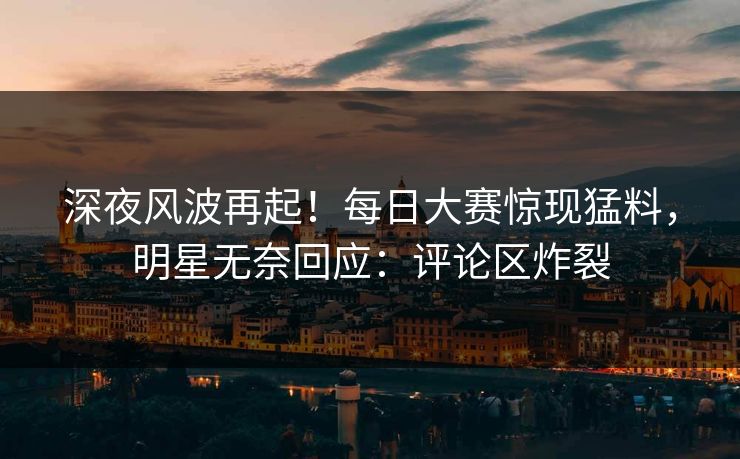 深夜风波再起！每日大赛惊现猛料，明星无奈回应：评论区炸裂
