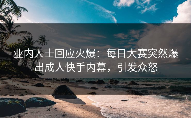 业内人士回应火爆：每日大赛突然爆出成人快手内幕，引发众怒