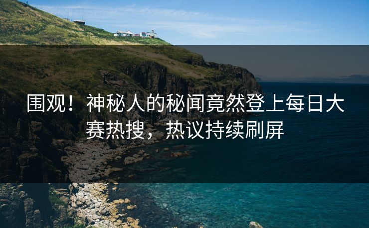 围观！神秘人的秘闻竟然登上每日大赛热搜，热议持续刷屏