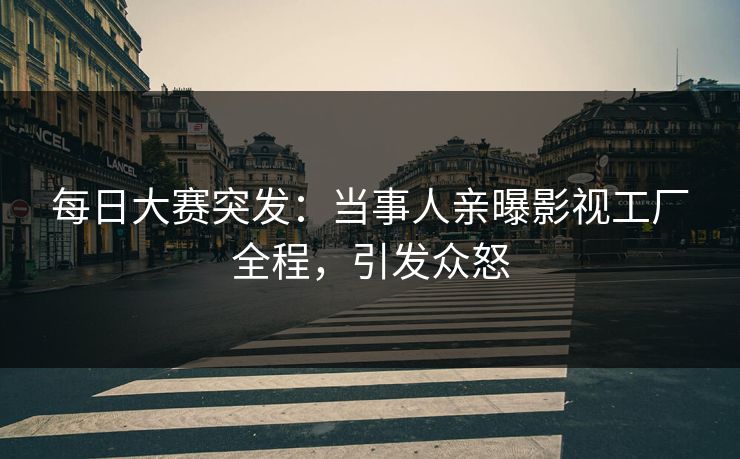 每日大赛突发：当事人亲曝影视工厂全程，引发众怒