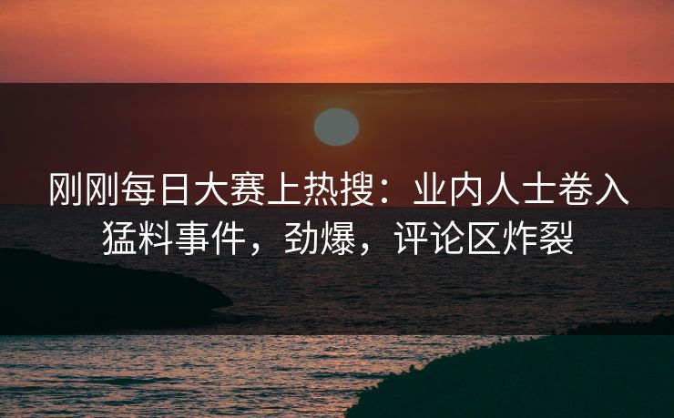 刚刚每日大赛上热搜：业内人士卷入猛料事件，劲爆，评论区炸裂