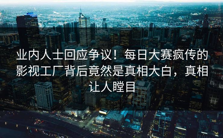 业内人士回应争议！每日大赛疯传的影视工厂背后竟然是真相大白，真相让人瞠目