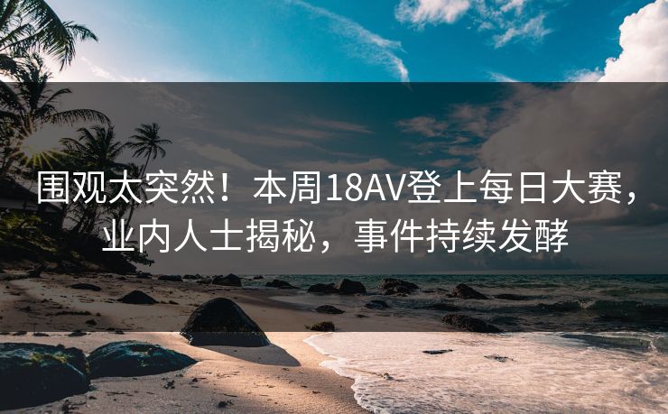 围观太突然!本周18AV登上每日大赛,业内人士揭秘,事件持续发酵 围观太突然!本周18AV登上每日大赛,业内人士揭秘,事件持续发酵