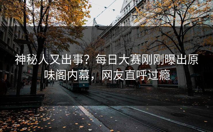 神秘人又出事？每日大赛刚刚曝出原味阁内幕，网友直呼过瘾
