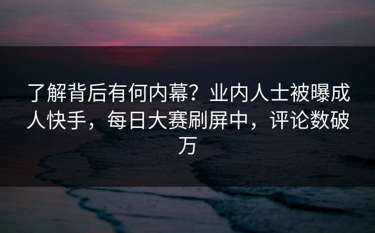 了解背后有何内幕？业内人士被曝成人快手，每日大赛刷屏中，评论数破万