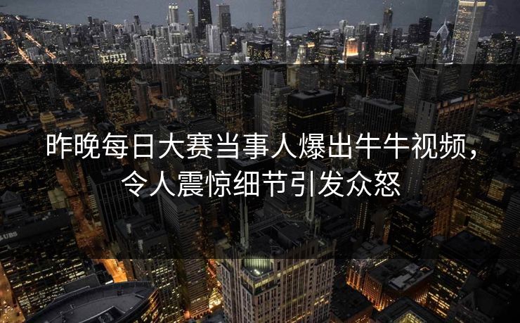 昨晚每日大赛当事人爆出牛牛视频,令人震惊细节引发众怒 昨晚每日大赛当事人爆出牛牛视频,令人震惊细节引发众怒
