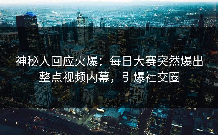 神秘人回应火爆：每日大赛突然爆出整点视频内幕，引爆社交圈