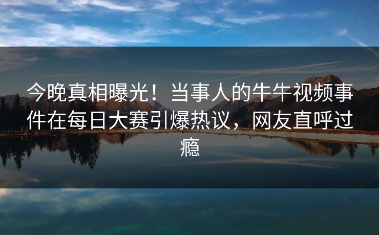 今晚真相曝光！当事人的牛牛视频事件在每日大赛引爆热议，网友直呼过瘾