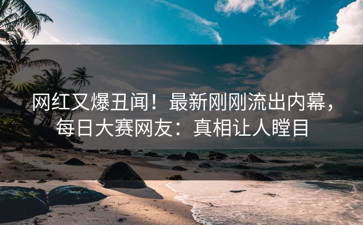 网红又爆丑闻！最新刚刚流出内幕，每日大赛网友：真相让人瞠目