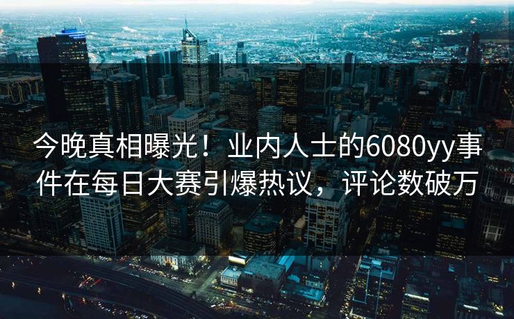 今晚真相曝光！业内人士的6080yy事件在每日大赛引爆热议，评论数破万