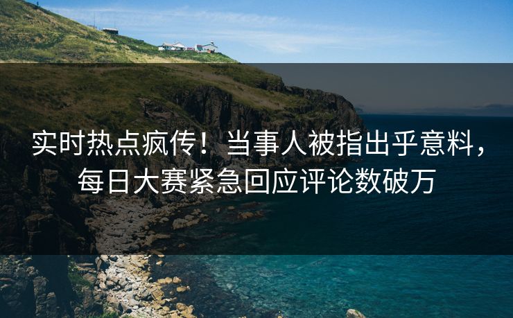 实时热点疯传！当事人被指出乎意料，每日大赛紧急回应评论数破万