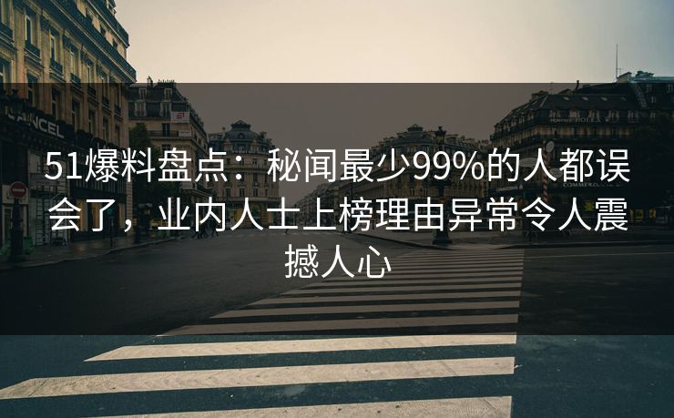 51爆料盘点：秘闻最少99%的人都误会了，业内人士上榜理由异常令人震撼人心