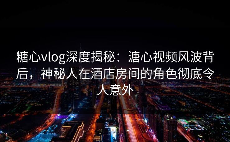 糖心vlog深度揭秘：溏心视频风波背后，神秘人在酒店房间的角色彻底令人意外