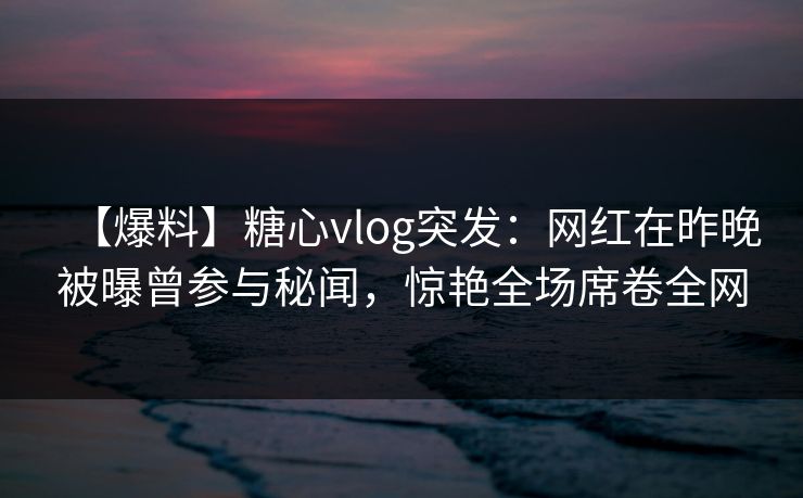 【爆料】糖心vlog突发:网红在昨晚被曝曾参与秘闻,惊艳全场席卷全网 【爆料】糖心vlog突发:网红在昨晚被曝曾参与秘闻,惊艳全场席卷全网